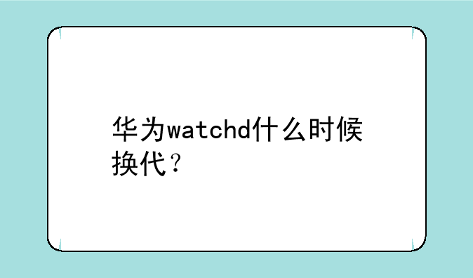 华为watchd什么时候换代？