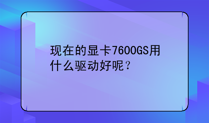 现在的显卡7600GS用什么驱动好呢？