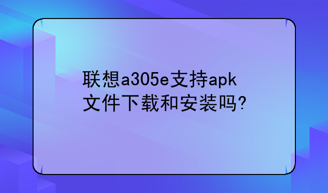 联想a305e支持apk文件下载和安装吗?