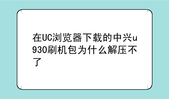 在UC浏览器下载的中兴u930刷机包为什么解压不了