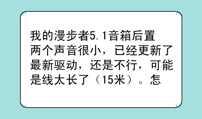 我的漫步者5.1音箱后置两个声音很小，已经更新了最新驱动，还是不行，可能是线太长了（15米）。怎么办？