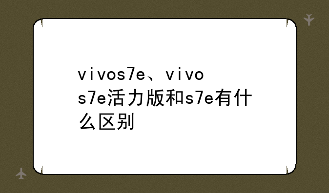 vivos7e、vivos7e活力版和s7e有什么区别