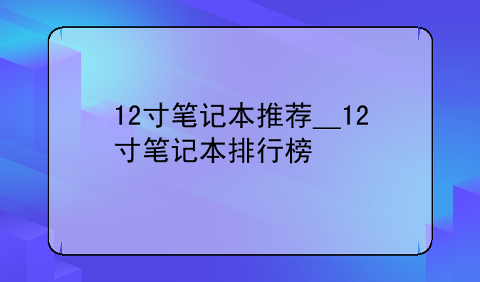 12寸笔记本推荐__12寸笔记本排行榜