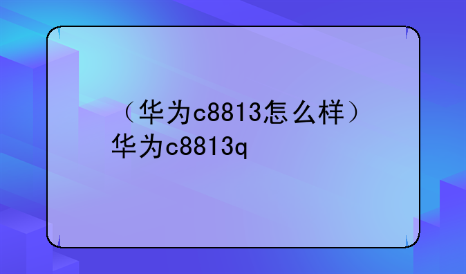 （华为c8813怎么样）华为c8813q