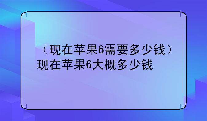 （现在苹果6需要多少钱）现在苹果6大概多少钱