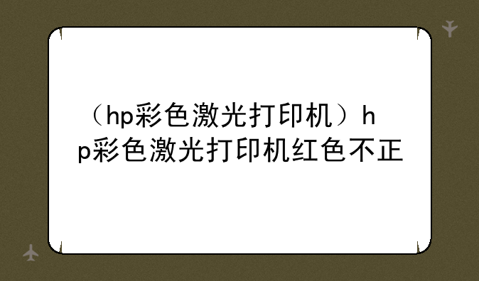 （hp彩色激光打印机）hp彩色激光打印机红色不正