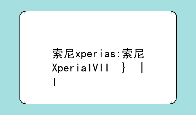 索尼xperias:索尼Xperia1VII即将上市