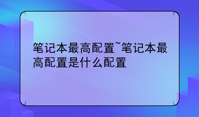 笔记本最高配置~笔记本最高配置是什么配置