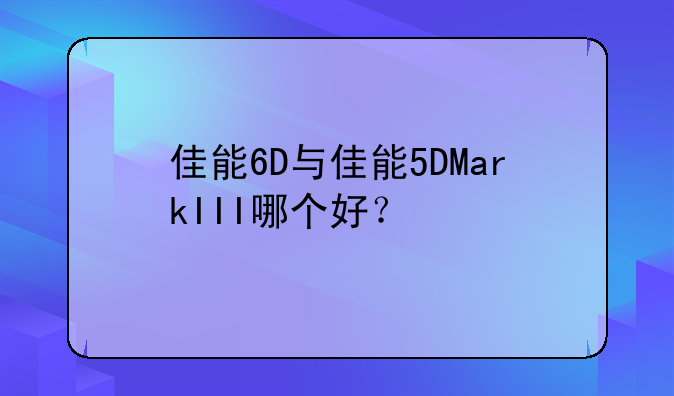 佳能6D与佳能5DMarkIII哪个好？