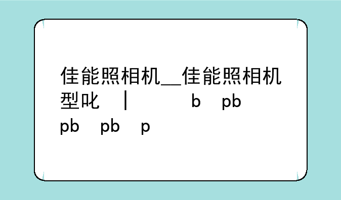 佳能照相机__佳能照相机型号大全
