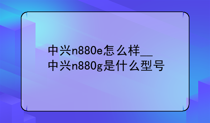 中兴n880e怎么样__中兴n880g是什么型号