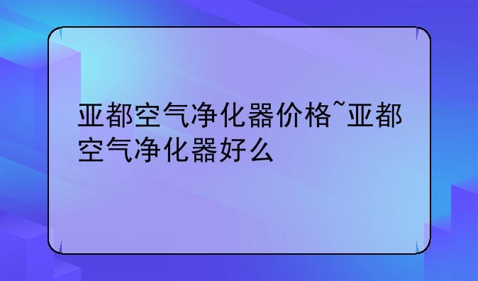 亚都空气净化器价格~亚都空气净化器好么