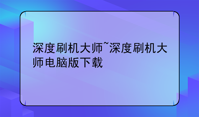 深度刷机大师~深度刷机大师电脑版下载