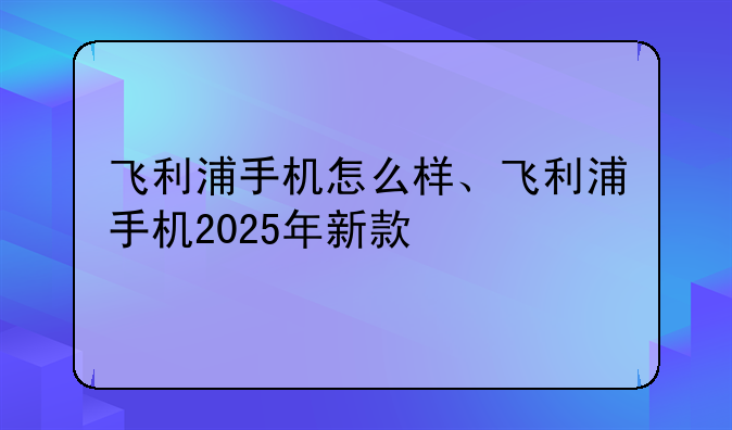 飞利浦手机怎么样、飞利浦手机2025年新款