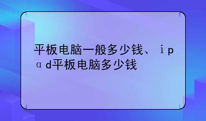 平板电脑一般多少钱、ⅰpαd平板电脑多少钱