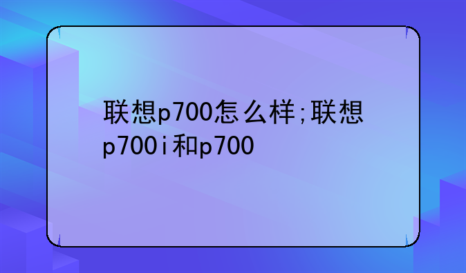 联想p700怎么样;联想p700i和p700