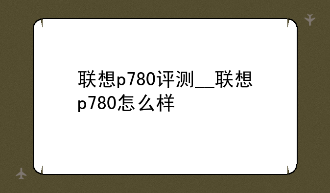 联想p780评测__联想p780怎么样