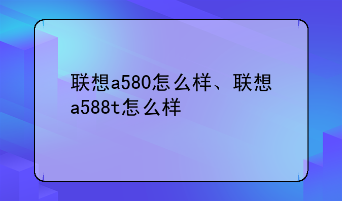 联想a580怎么样、联想a588t怎么样
