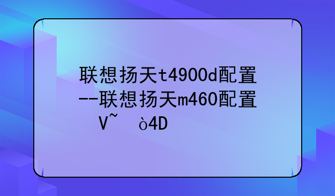 联想扬天t4900d配置--联想扬天m460配置参数