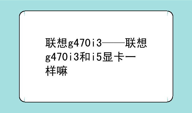 联想g470i3——联想g470i3和i5显卡一样嘛
