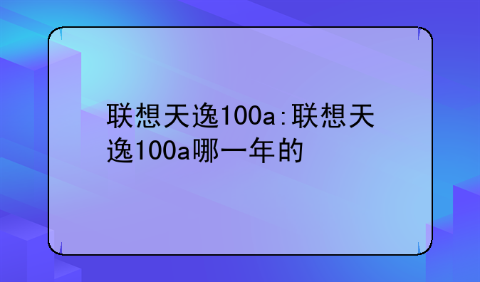 联想天逸100a:联想天逸100a哪一年的