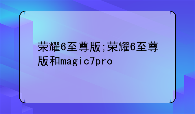 荣耀6至尊版;荣耀6至尊版和magic7pro