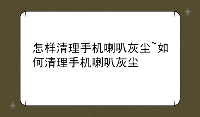 怎样清理手机喇叭灰尘~如何清理手机喇叭灰尘