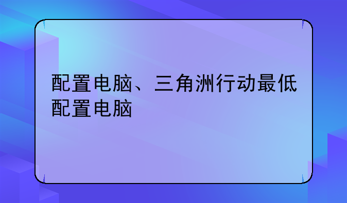 配置电脑、三角洲行动最低配置电脑