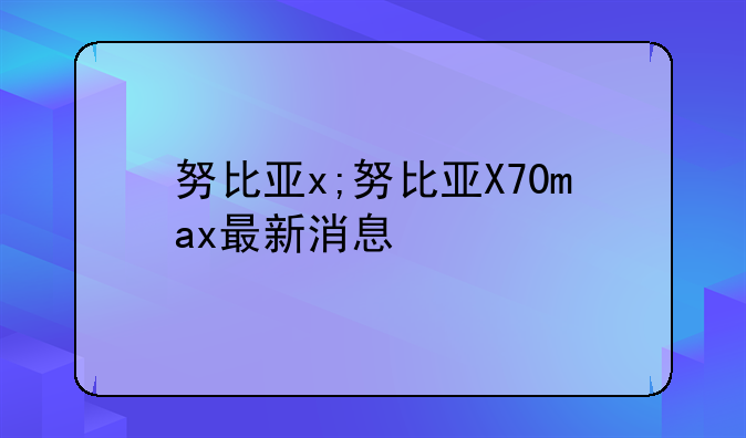 努比亚x;努比亚X70max最新消息