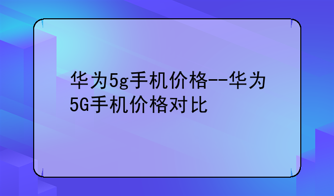 华为5g手机价格--华为5G手机价格对比