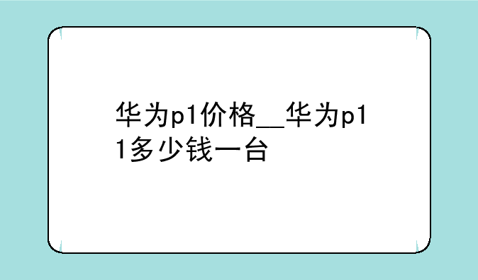 华为p1价格__华为p11多少钱一台