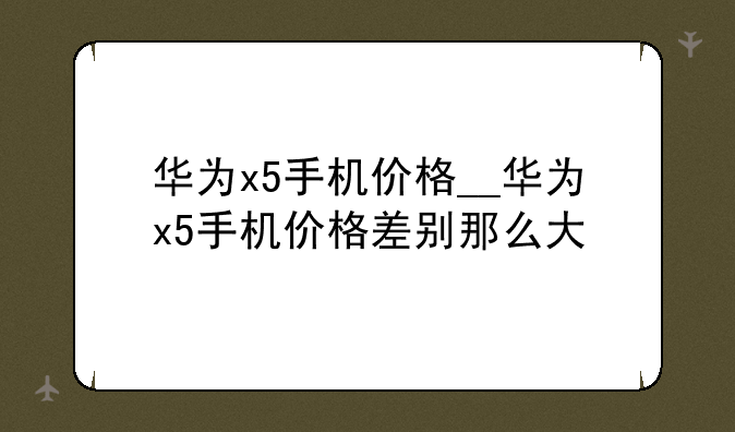 华为x5手机价格__华为x5手机价格差别那么大