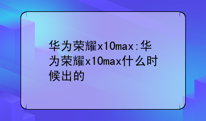 华为荣耀x10max:华为荣耀x10max什么时候出的