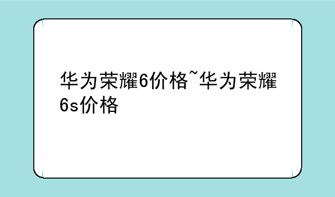 华为荣耀6价格~华为荣耀6s价格