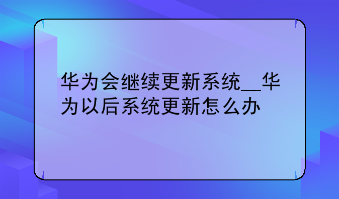 华为会继续更新系统__华为以后系统更新怎么办