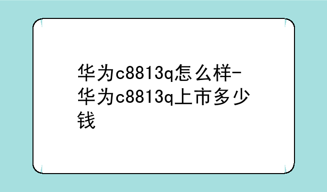 华为c8813q怎么样-华为c8813q上市多少钱