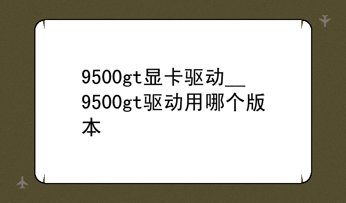 9500gt显卡驱动__9500gt驱动用哪个版本